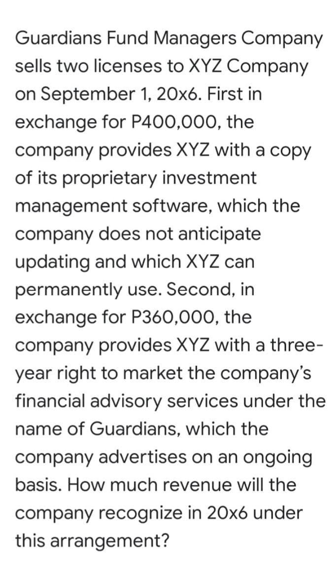 Guardians Fund Managers Company
sells two licenses to XYZ Company
on September 1, 20x6. First in
exchange for P400,000, the
company provides XYZ with a copy
of its proprietary investment
management software, which the
company does not anticipate
updating and which XYZ can
permanently use. Second, in
exchange for P360,000, the
company provides XYZ with a three-
year right to market the company's
financial advisory services under the
name of Guardians, which the
company advertises on an ongoing
basis. How much revenue will the
company recognize in 20x6 under
this arrangement?

