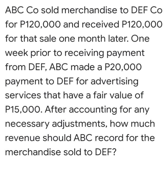 ABC Co sold merchandise to DEF Co
for P120,000 and received P120,000
for that sale one month later. One
week prior to receiving payment
from DEF, ABC made a P20,000
payment to DEF for advertising
services that have a fair value of
P15,000. After accounting for any
necessary adjustments, how much
revenue should ABC record for the
merchandise sold to DEF?
