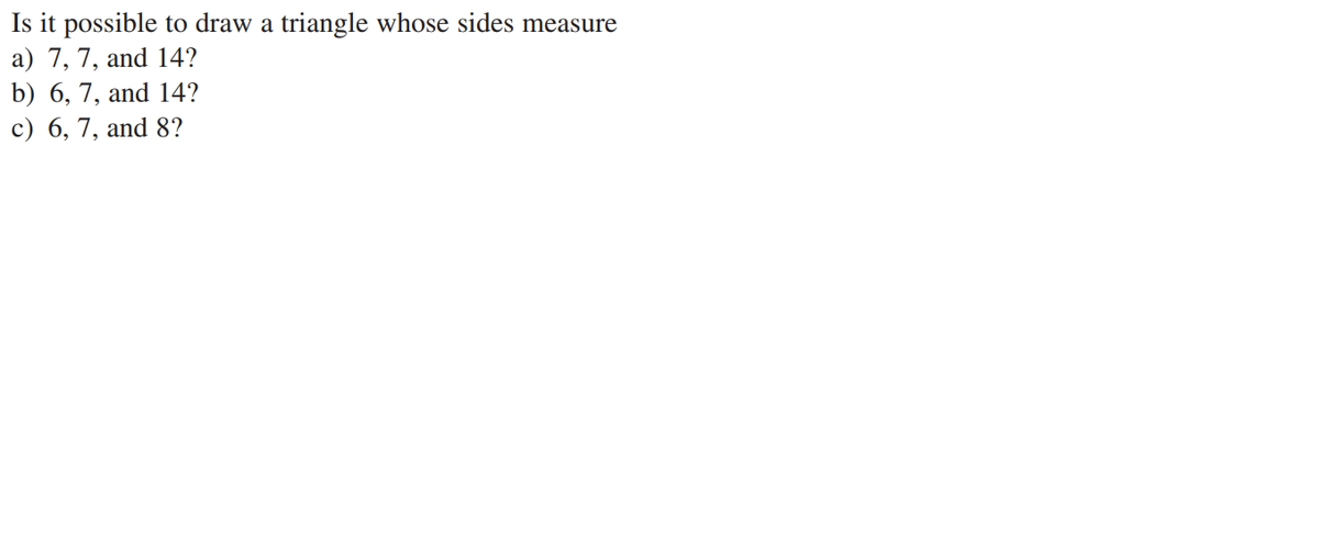 Is it possible to draw a triangle whose sides measure
a) 7, 7, and 14?
b) 6, 7, and 14?
c) 6, 7, and 8?
