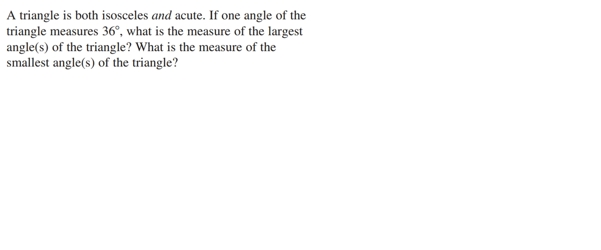 A triangle is both isosceles and acute. If one angle of the
triangle measures 36°, what is the measure of the largest
angle(s) of the triangle? What is the measure of the
smallest angle(s) of the triangle?
