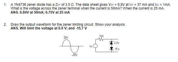 1.
A 1N4736 zener diode has a ZzT of 3.50. The data sheet gives Vzr = 6.8V at IzT = 37 mA and Izx = 1mA.
What is the voltage across the zener terminal when the current is 50mA? When the current is 25 mA.
ANS. 6.84V at 50mA; 6.75V at 25 mA
2. Draw the output waveform for the zener limiting circuit. Show your analysis.
ANS. Will limit the voltage at 6.9 V; and -15.7 V
1ka
20V
6 2V
Vs
15 V
-20v
