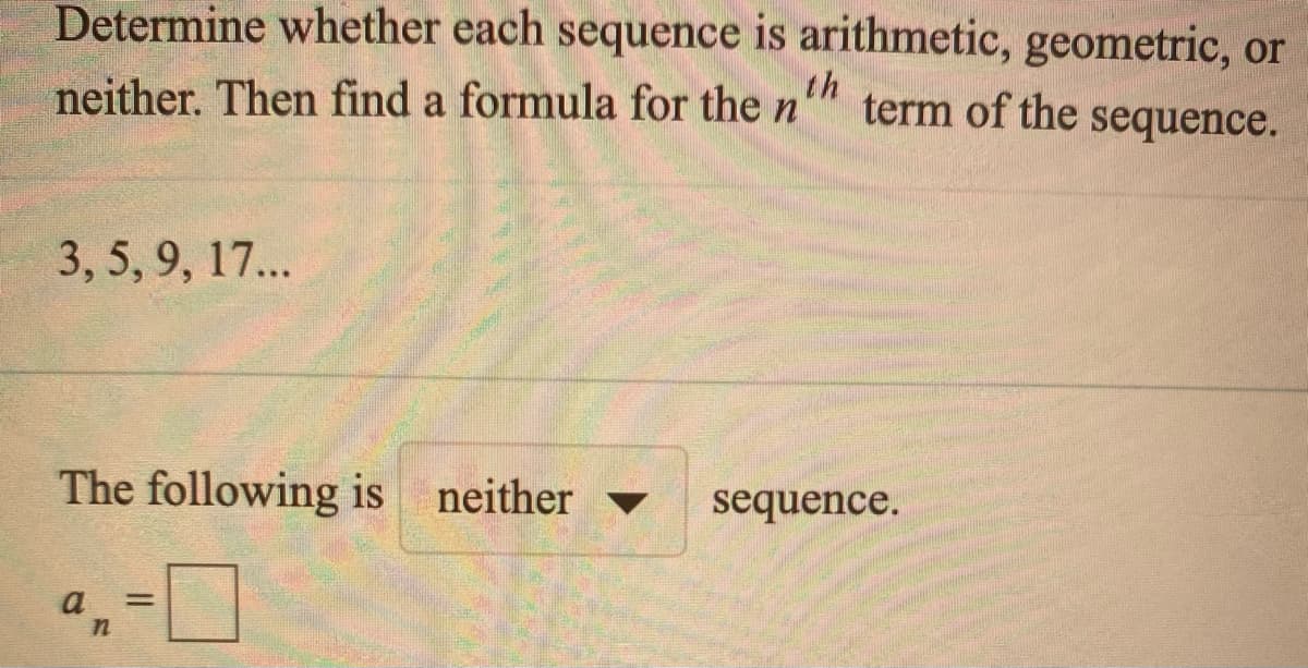 Determine whether each sequence is arithmetic, geometric, or
neither. Then find a formula for the n'
th
term of the sequence.
3,5, 9, 17...
The following is neither
sequence.
▼
a
%3D
