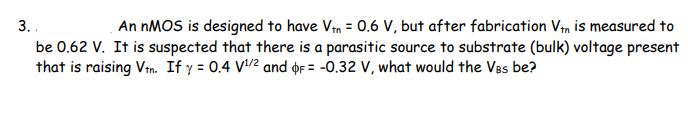 3.
An nMOS is designed to have Vtn = 0.6 V, but after fabrication Vtn is measured to
be 0.62 V. It is suspected that there is a parasitic source to substrate (bulk) voltage present
that is raising Vtn. If y = 0.4 V¹/² and F= -0.32 V, what would the VBs be?