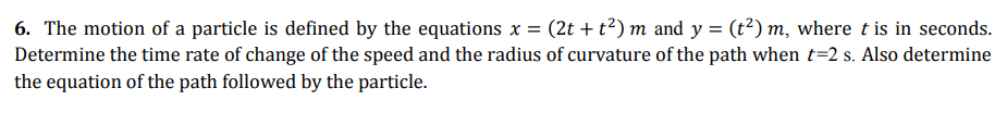 6. The motion of a particle is defined by the equations x = (2t + t?) m and y = (t²) m, where t is in seconds.
Determine the time rate of change of the speed and the radius of curvature of the path when t=2 s. Also determine
the equation of the path followed by the particle.
