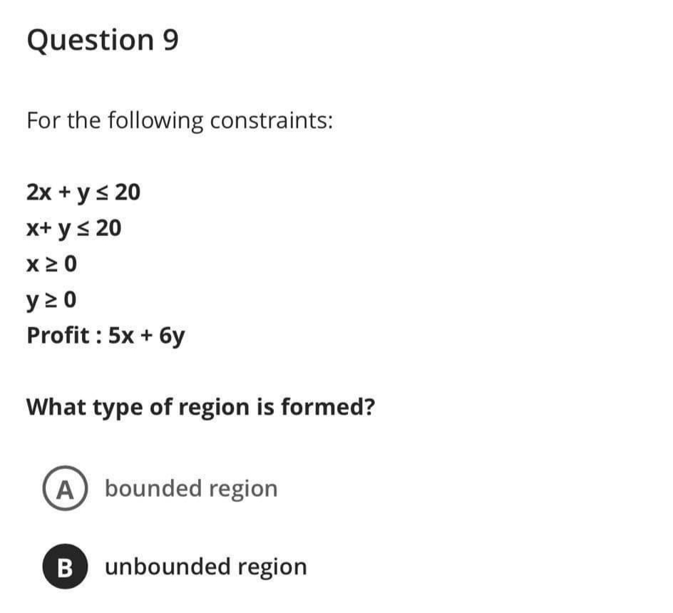 Question 9
For the following constraints:
2x + y< 20
x+ ys 20
X2 0
y > 0
Profit : 5x + 6y
What type of region is formed?
A bounded region
B unbounded region
