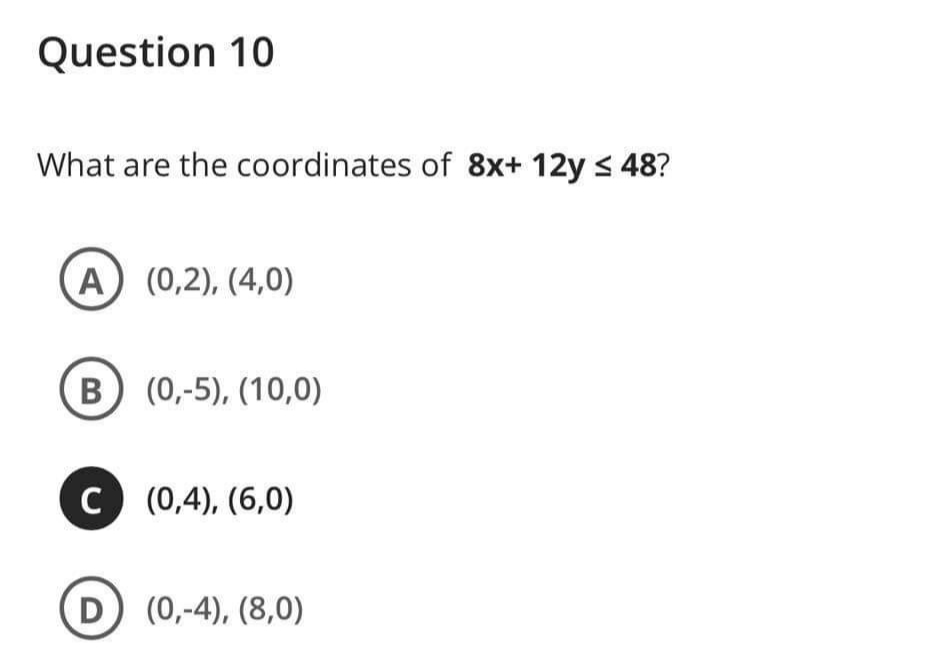 Question 10
What are the coordinates of 8x+ 12y < 48?
A (0,2), (4,0)
B) (0,-5), (10,0)
C (0,4), (6,0)
D (0,-4), (8,0)
