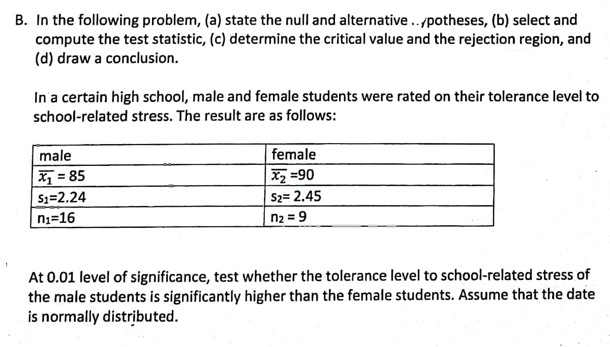 B. In the following problem, (a) state the null and alternative../potheses, (b) select and
compute the test statistic, (c) determine the critical value and the rejection region, and
(d) draw a conclusion.
In a certain high school, male and female students were rated on their tolerance level to
school-related stress. The result are as follows:
male
female
X = 85
X2 =90
S1=2.24
S2= 2.45
ni=16
n2 = 9
At 0.01 level of significance, test whether the tolerance level to school-related stress of
the male students is significantly higher than the female students. Assume that the date
is normally distributed.
