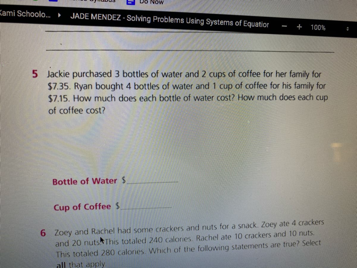 Do Now
Kami Schoolo.. ►
JADE MENDEZ - Solving Problems Using Systems of Equatior
100%
5 Jackie purchased 3 bottles of water and 2 cups of coffee for her family for
$7.35. Ryan bought 4 bottles of water and 1 cup of coffee for his family for
$7.15. How much does each bottle of water cost? How much does each cup
of coffee cost?
Bottle of Water $
Cup of Coffee $
6 Zoey and Rachel had some crackers and nuts for a snack. Zoey ate 4 crackers
and 20 nutsAThis totaled 240 calories. Rachel ate 10 crackers and 10 nuts.
This totaled 280 calories. Which of the following statements are true? Select
all that apply
