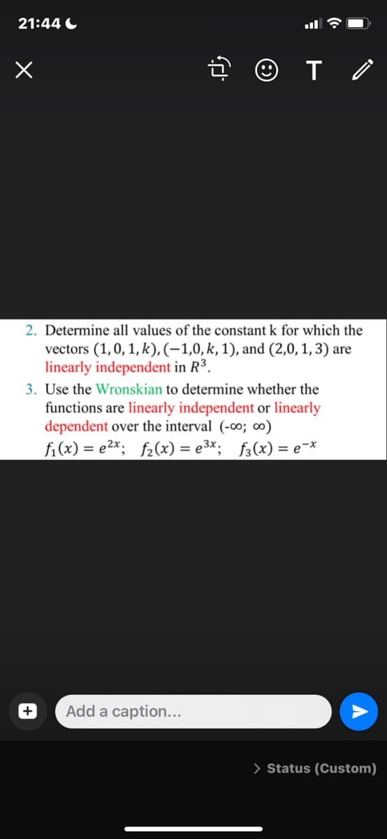 21:44 C
2. Determine all values of the constant k for which the
vectors (1,0, 1, k), (-1,0, k, 1), and (2,0, 1, 3) are
linearly independent in R³.
3. Use the Wronskian to determine whether the
functions are linearly independent or linearly
dependent over the interval (-o; ∞)
fi(x) = e2x; f2(x) = e3*; f3(x) = e¯*
Add a caption...
> Status (Custom)
