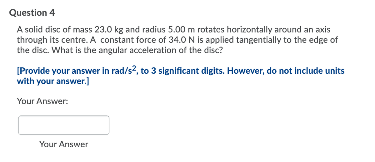 Question 4
A solid disc of mass 23.0 kg and radius 5.00 m rotates horizontally around an axis
through its centre. A constant force of 34.0 N is applied tangentially to the edge of
the disc. What is the angular acceleration of the disc?
[Provide your answer in rad/s, to 3 significant digits. However, do not include units
with your answer.]
Your Answer:
Your Answer
