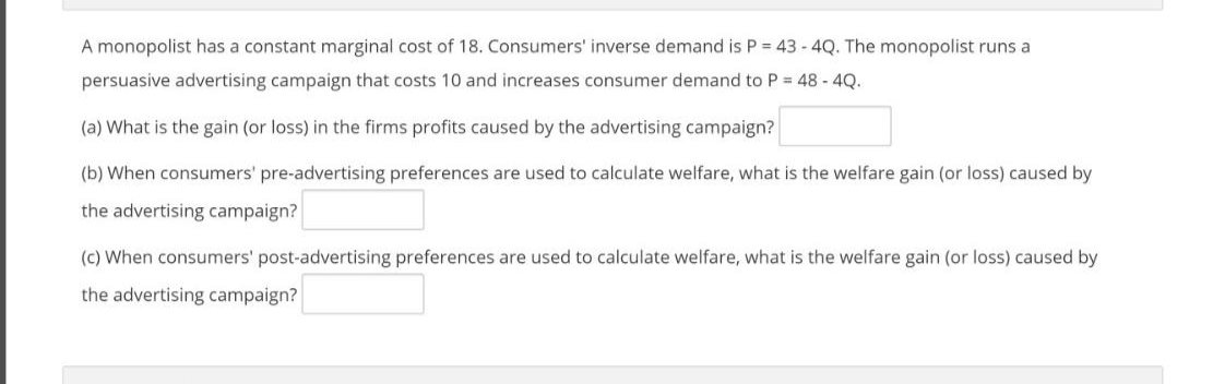 A monopolist has a constant marginal cost of 18. Consumers' inverse demand is P = 43 - 4Q. The monopolist runs a
persuasive advertising campaign that costs 10 and increases consumer demand to P 48 - 4Q.
(a) What is the gain (or loss) in the firms profits caused by the advertising campaign?
(b) When consumers' pre-advertising preferences are used to calculate welfare, what is the welfare gain (or loss) caused by
the advertising campaign?
(c) When consumers' post-advertising preferences are used to calculate welfare, what is the welfare gain (or loss) caused by
the advertising campaign?
