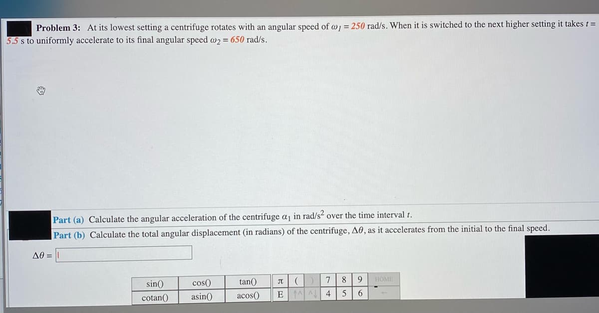Problem 3: At its lowest setting a centrifuge rotates with an angular speed of w, = 250 rad/s. When it is switched to the next higher setting it takes t=
5.5 s to uniformly accelerate to its final angular speed w2 = 650 rad/s.
Part (a) Calculate the angular acceleration of the centrifuge aj in rad/s? over the time interval t.
Part (b) Calculate the total angular displacement (in radians) of the centrifuge, A0, as it accelerates from the initial to the final speed.
AO =
sin()
cos()
tan()
7
8.
9
HOME
cotan()
asin()
acos()
EAA
4
5
