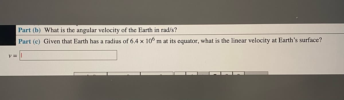 Part (b) What is the angular velocity of the Earth in rad/s?
Part (c) Given that Earth has a radius of 6.4 x 106 m at its equator, what is the linear velocity at Earth's surface?
y =
