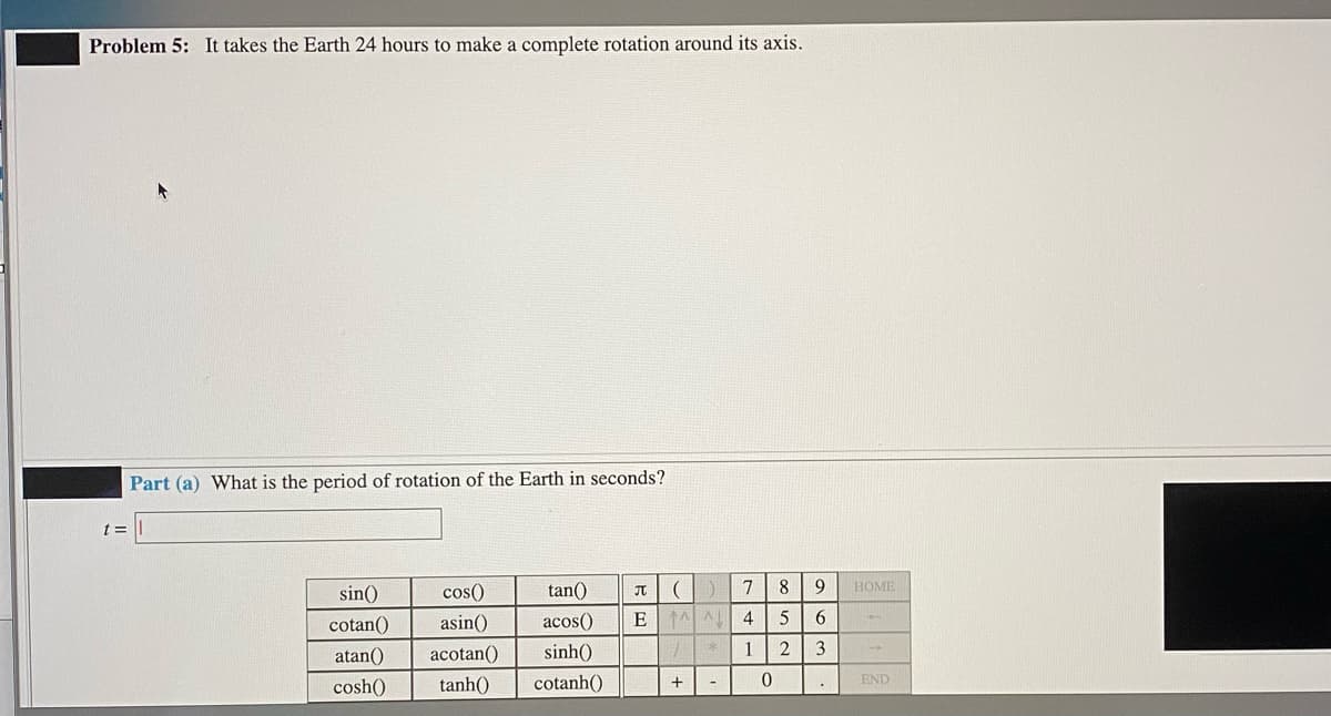Problem 5: It takes the Earth 24 hours to make a complete rotation around its axis.
Part (a) What is the period of rotation of the Earth in seconds?
t =
sin()
cos()
tan()
7
8
НОМЕ
cotan()
asin()
acos()
6
atan()
acotan()
sinh()
1
3
cosh()
tanh()
cotanh()
END
-
