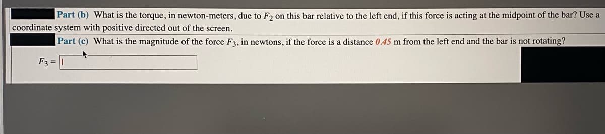 Part (b) What is the torque, in newton-meters, due to F2 on this bar relative to the left end, if this force is acting at the midpoint of the bar? Use a
coordinate system with positive directed out of the screen.
|Part (c) What is the magnitude of the force F3, in newtons, if the force is a distance 0.45 m from the left end and the bar is not rotating?
F3 =
