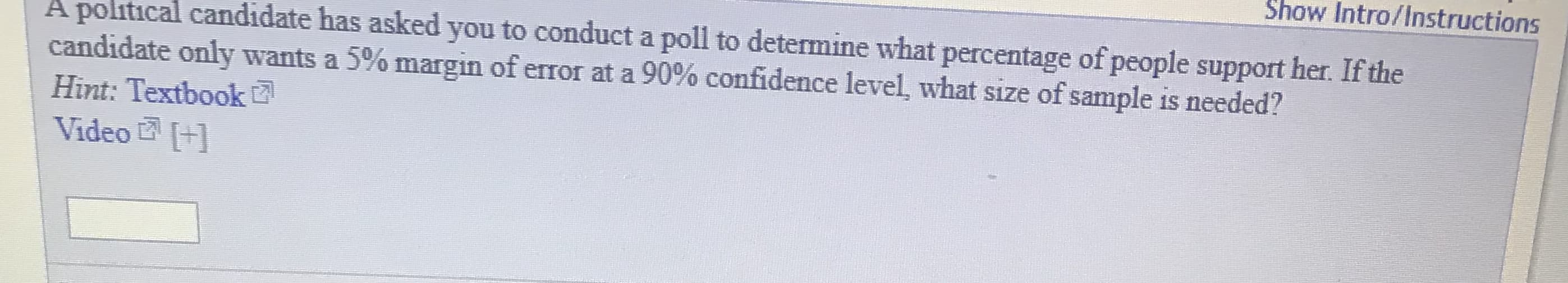 Show Intro/Instructions
A political candidate has asked you to conduct a poll to determine what percentage of people support her. If the
candidate only wants a 5% margin of error at a 90% confidence level, what size of sample is needed?
Hint: Textbook
Video +1
