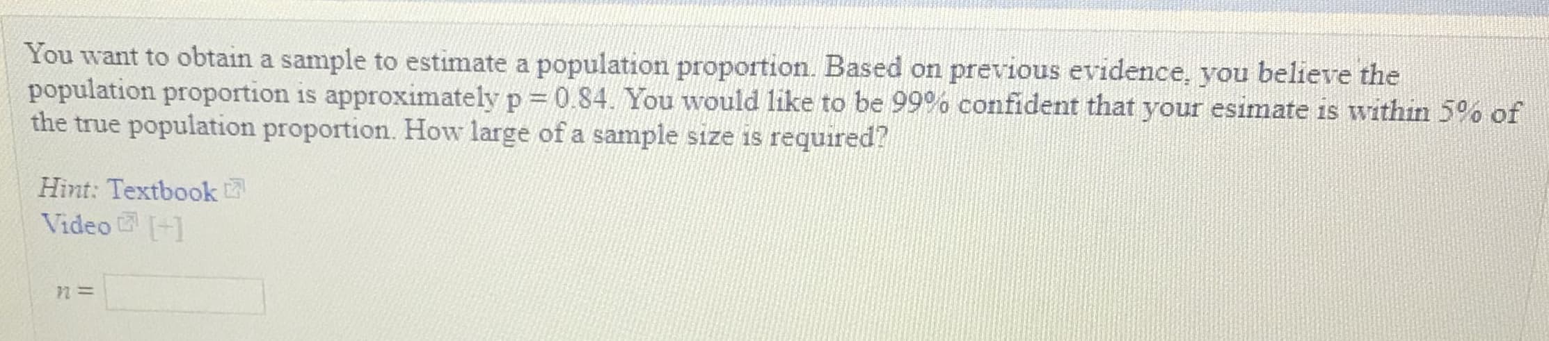 You want to obtain a sample to estimate a population proportion. Based on previous evidence, you believe the
population proportion is approximately p :: 0.84. You would like to be 99% confident that your esimate is within 5% of
ue population proportion. How large of a sample size is required?
Hint: Textbook
Video1
