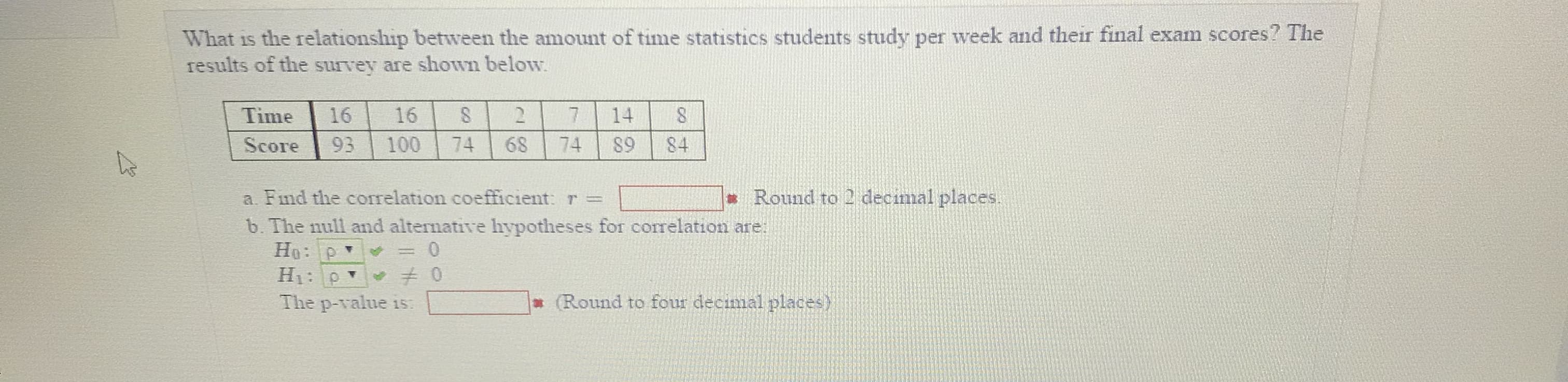 What is the relationship between the amount of time statistics students study per week and their final exam scores? The
results of the survey are shown below
Time 1616 27 14 8
Score 93 100 74 68 74 S9 84
Round to 2 decimal places
a. Find the correlation coefficient r =
b. The null and alternative hypotheses for corelation are:
The p-value is
Round to four decimal places)

