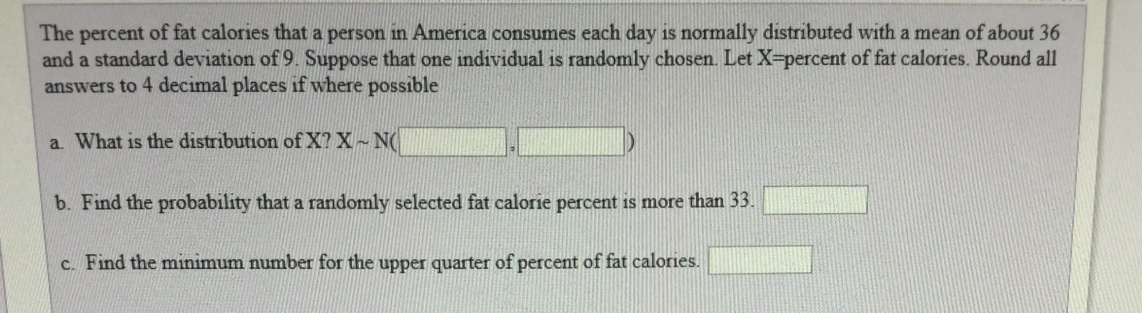 The percent of fat calories that a person in America consumes each day is normally distributed with a mean of about 36
and a standard deviation of 9 Suppose that one individual is randomly chosen Let X percent of fat calories. Round all
answers to 4 decimal places if where possible
a. What is the distribution of X?X ~ N(
b. Find the probability that a randomly selected fat calorie percent is more than 33.
c. Find the minimum number for the upper quarter of percent of fat calories.
