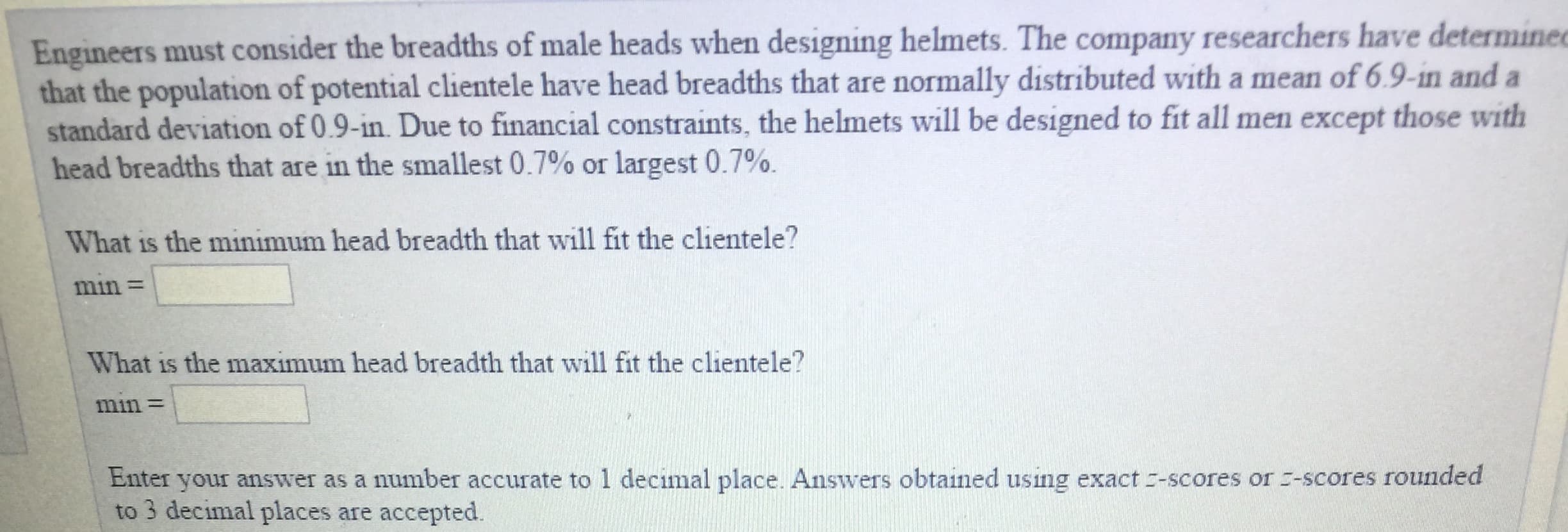 Engineers must consider the breadths of male heads when designing helmets. The company researchers have determines
that the population of potential clientele have head breadths that are normally distributed with a mean of 6.9-in and a
standard deviation of 0.9-in. Due to financial constraints, the helmets will be designed to fit all men except those with
head breadths that are in the smallest 0.7% or largest 0.7%.
What is the minimum head breadth that will fit the clientele?
min-
What is the maximum head breadth that will fit the clientele?
min
Enter your answer as a number accurate to 1 decimal place. Answers obtained using exact :-scores or -scores rounded
to 3 decimal places are accepted.
