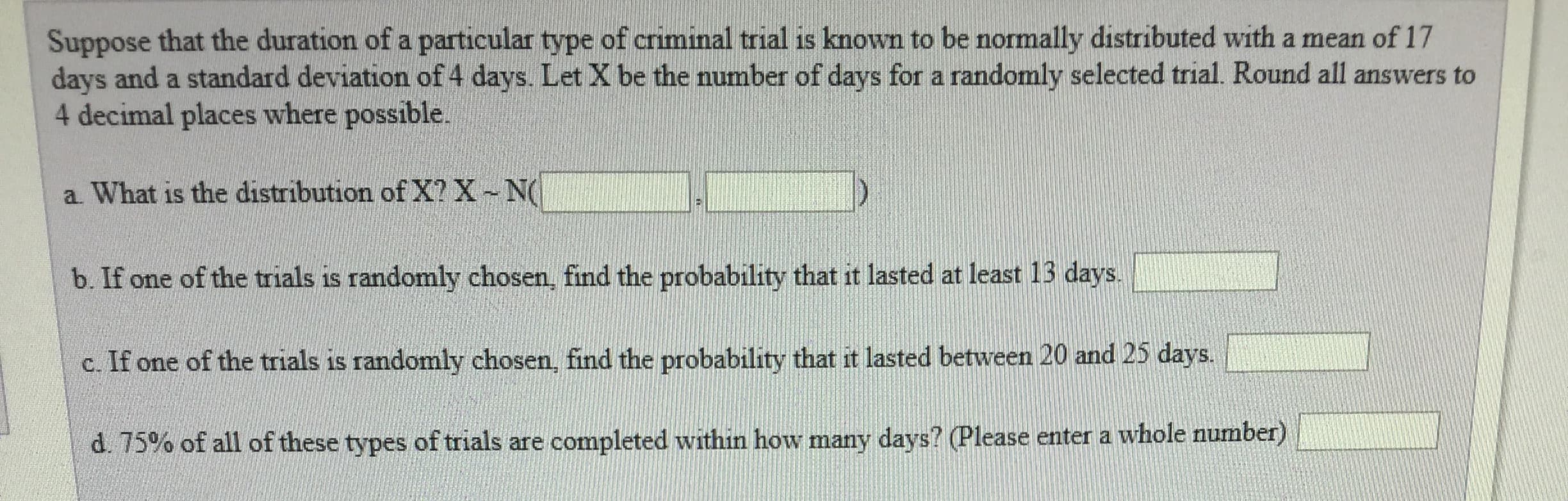 Suppose that the duration of a particular type of criminal trial is known to be normally distributed with a mean of 17
days and a standard deviation of 4 days. Let X be the number of days for a randomly selected trial. Round all answers to
4 decimal places where possible.
a. What is the distribution of X? XN
b. If one of the trials is randomly chosen, find the probabiy ahat it lasted at east 13 days
c. If one of the trials is randomly chosen, find the probability that it lasted between 20 and 25 days
d 75% of all of these types of trials are completed within how many days? Please enter a whole number)
