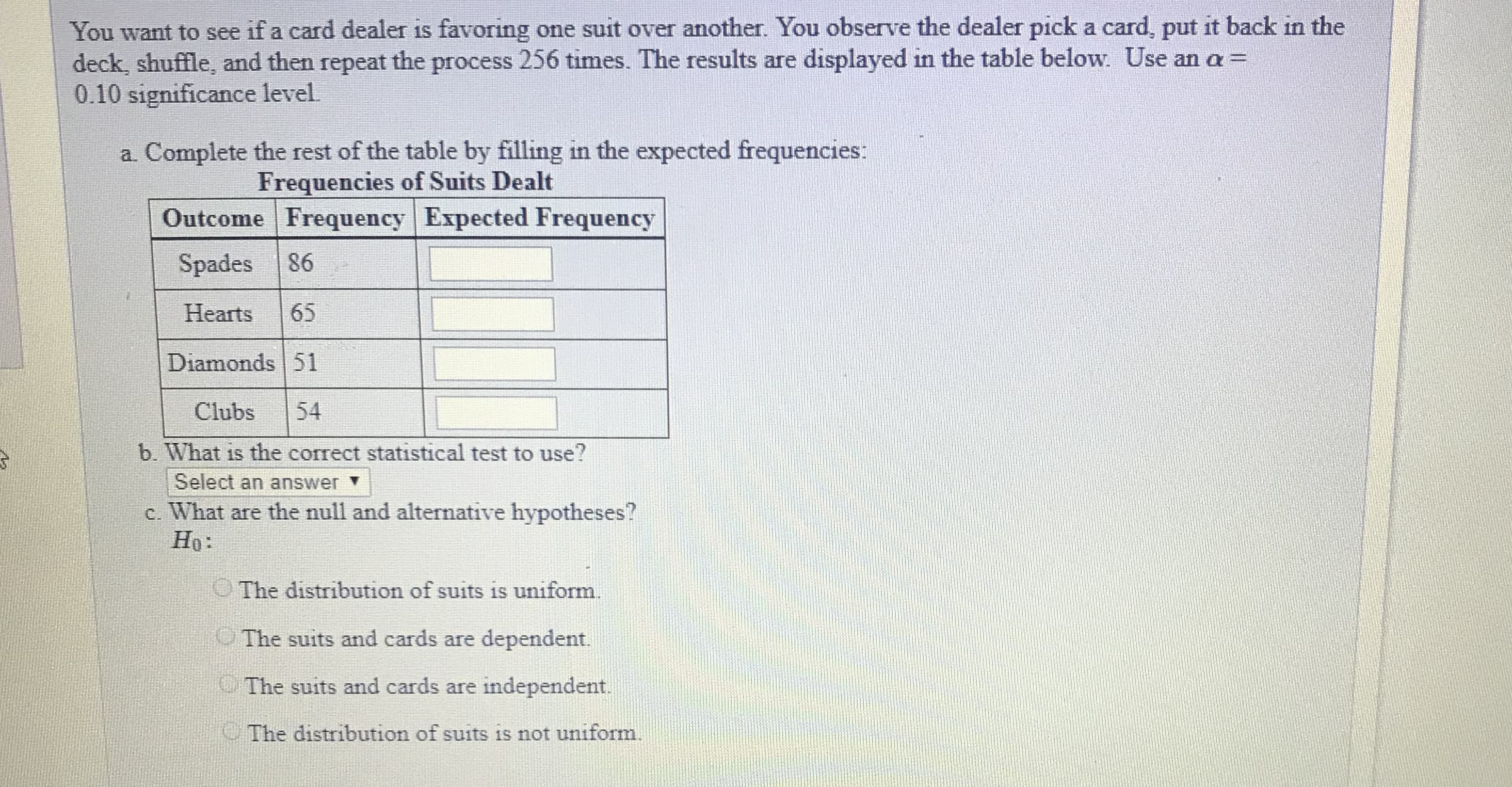 You want to see if a card dealer is favoring one suit over another. You observe the dealer pick a card, put it back in the
deck, shuffle, and then repeat the process 256 times. The results are displayed in the table below. Use an a-
0.10 significance level
a. Complete the rest of the table by filling in the expected frequencies:
Frequencies of Suits Dealt
Outcome Frequency Expected Frequency
Spades 86
Hearts 65
Diamonds 51
Clubs 54
b. What is the correct statistical test to use?
Select an answer ▼
c. What are the null and alternative hypotheses?
Ho:
The distribution of suits is uniform.
The suits and cards are dependent.
The suits and cards are independent.
The distribution of suits is not uniform.
