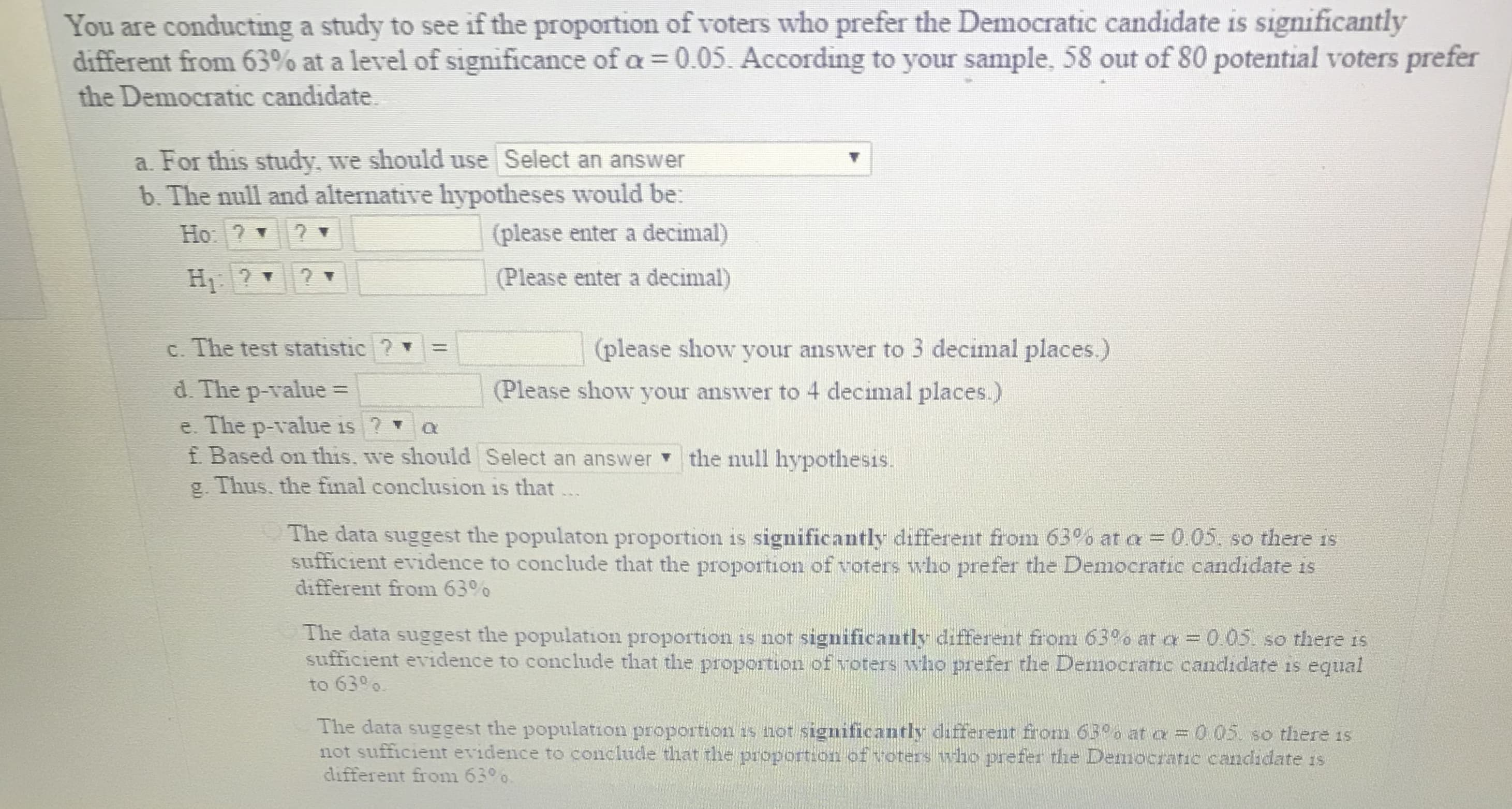 You are conducting a study to see if the proportion of voters who prefer the Democratic candidate is significantly
different from 63% at a level of significance of 0.05. According to your sample, 58 out of 80 potential voters prefer
the Democratic candidate
a. For this study, we should use Select an answer
b. The null and alternative hypotheses would be:
(please enter a decimal)
(Please enter a decimal)
c. The test statistic ? '
(please show your answer to 3 decimal places)
d. The p-value
Please show your answer to 4 decimal places.)
e. The p-value is? a
f Based on this. we should select an answer-the null hypothesis.
g. Thus. the final conclusion is that
The data suggest the populaton proportion is significantly different from 63% at a-005, so there is
sufficient evidence to conclude that the proportion of voters who prefer the Democratic candidate is
different from 63%
The data suggest the population proportion is not significantly different from 63% at α-005 so there is
sufficient evidence to conclude that the proportion of voters who prefer the Democratic candidate is equal
to 630o
The data suggest the population proportion is not significantly different from 63% at α
05 so tnere is
not sufficient evidence to conclude that the proportion of voters who prefer the Democratic candidate is
different from 6300.

