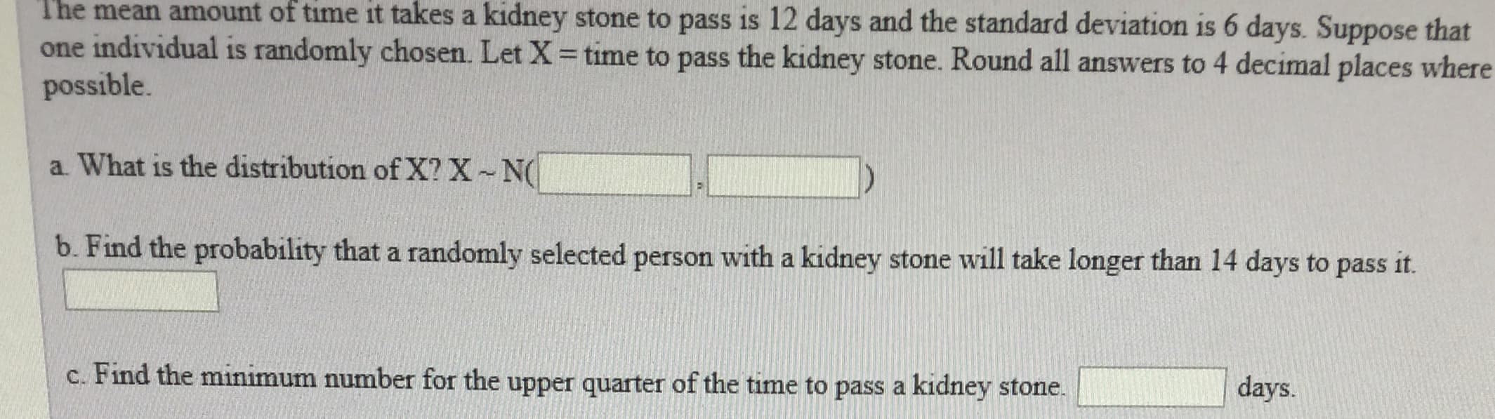The
time it takes a kidney stone to pass is 12 days and the standard deviation is 6 days. Suppose that
mean amount
of
one individual is randomly chosen. Let X = time to pass the kidney stone. Round all answers to 4 decimal places where
possible.
a. What is the distribution of X? X-N
b. Find the probability that a randomly selected person with a kidney stone will take longer than 14 days to pass it.
d !
c. Find the minimum number for the upper quarter of the time to pass a kidney stone.
days.
