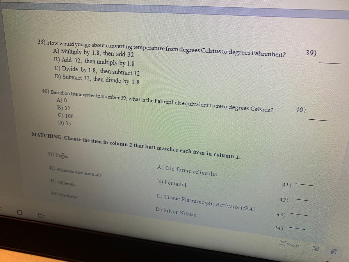 39)
39) How would you go about converting temperature from degrees Celsius to degrees Fahrenheit?
A) Multiply by 1.8, then add 32
B) Add 32, then multiply by 1.8
C) Divide by 1.8, then subtract 32
D) Subtract 32, then divide by 1.8
40)
40) Based on the answer to number 39, what is the Fahrenheit equivalent to zero degrees Celsius?
A) 0
B) 32
C) 100
D) 35
MATCHING. Choose the item in column 2 that best matches each item in column 1.
41) Plahits
A) Old forms of insulin
41)
42) Humans and Animals
B) Fentanyl
42)
43) Minerals
C) Tissue Plasminogen Activator (tPA)
44) Synthetic
43)
D) Silver Nitrate
44)
DFocus
目目
