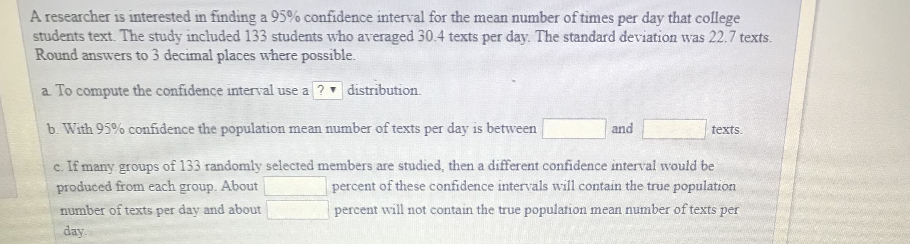 A researcher is interested in finding a 95% confidence interval for the mean number of times per day that college
students text. The study included 133 students who averaged 30.4 texts per day. The standard deviation was 22.7 texts.
Round answers to 3 decimal places where possible.
a To compute the confidence interval use a
distribution.
b. With 95% confidence the population mean number of texts per day is between
and
texts.
c. If many groups of 133 randomly selected members are studied, then a different confidence interval would be
produced from each group. About
number of texts per day and about
day
percent of these confidence intervals will contain the true population
percent will not contain the true population mean number of texts per

