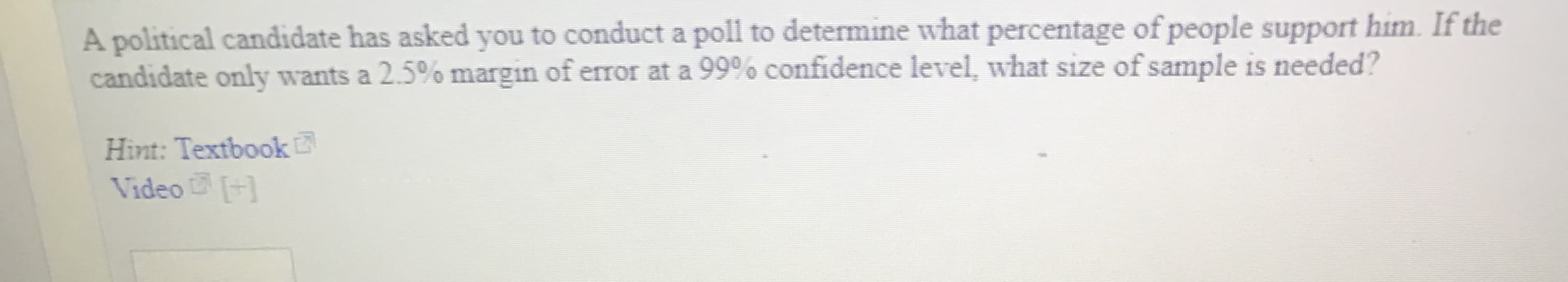 A political candidate has asked you to conduct a poll to determine what percentage of people support him. If the
candidate only wants a 25% margin of error at a 99% confidence level, what size of sample is needed?
Hint: Textbook
Video
