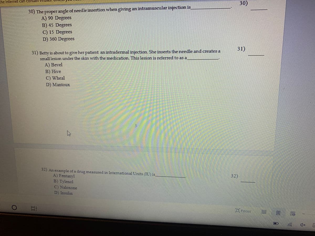 30)
he Internet can contallH
30) The proper angle of needle insertion when giving an intramuscular injection is
A) 90 Degrees
B) 45 Degrees
C) 15 Degrees
D) 360 Degrees
31)
31) Betty is about to give her patient an intradermal injection. She inserts the needle and creates a
small lesion under the skin with the medication. This lesion is referred to asa
A) Bevel
В) Hive
C) Wheal
D) Mantoux
32) An example of a drug measured in International Units (IU) is
A) Fentanyl
B) Tylenol
C) Naloxone
D) Insulin
32)
C, Focus
目 尾-
