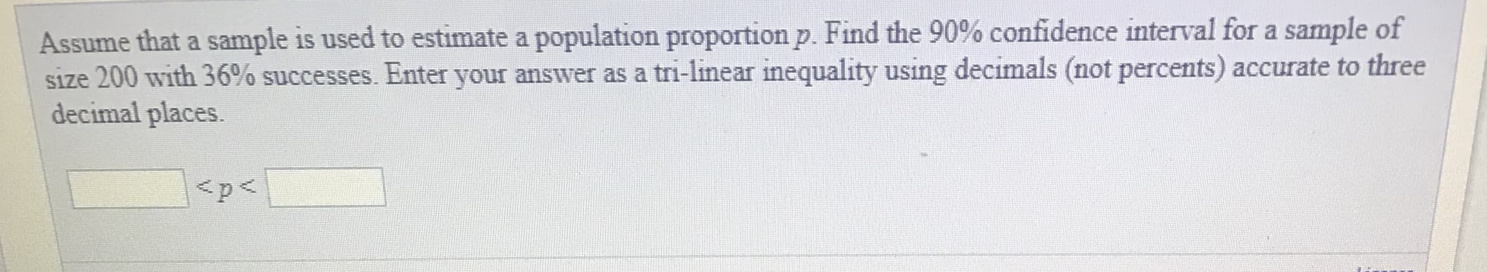 Assume that a sample is used to estimate a population proportion p. Find the 90% confidence interval for a sample of
size 200 with 36% successes. Enter your answer as a tri-linear inequality using decimals (not percents) accurate to three
decimal places.
