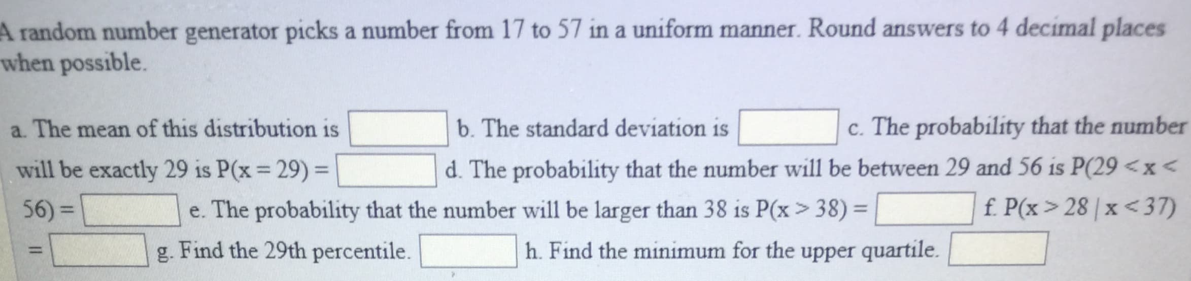 A
random number generator picks a number from 17 to 57 in a uniform manner. Round answers to 4 decimal places
when possible.
a. The mean of this distribution isb. The standard deviation is
will be exactly 29 is P(x 29)
56)-
c. The probability that the number
d. The probability that the number will be between 29 and 56 is P(29 <x
fPx 28x<37)
e. The probability that the number will be larger than 38 is Px > 38)
g. Find the 29th percentile. h. Find the minimum for the upper quartile.
