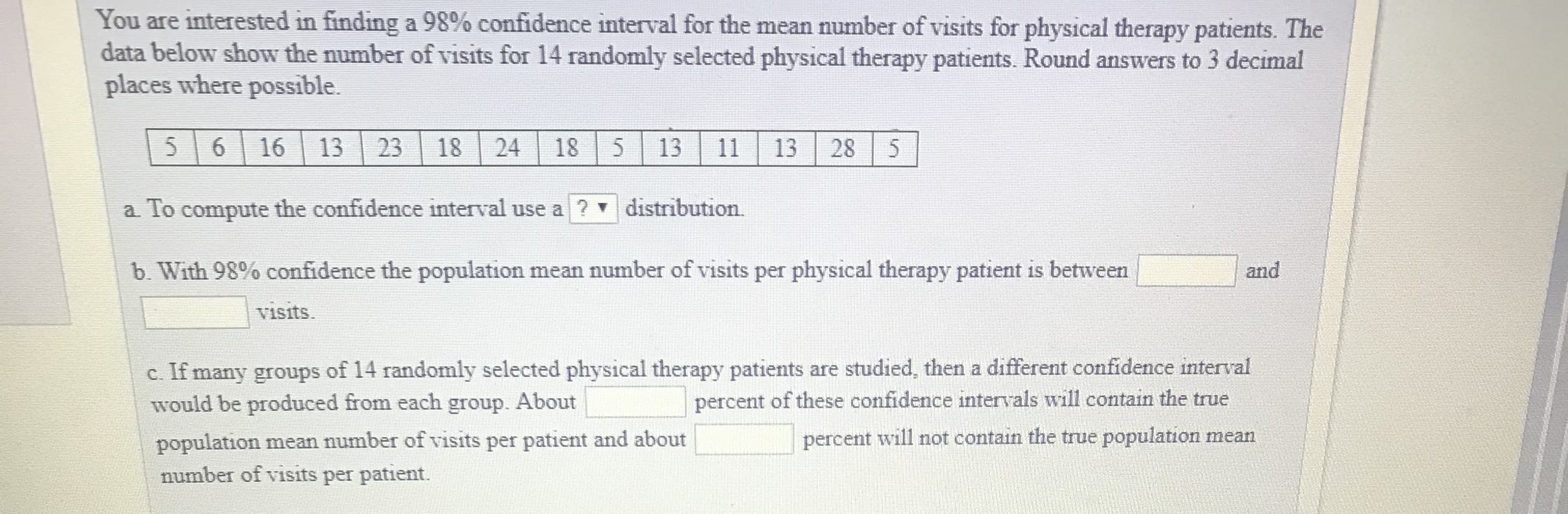 You are interested in finding a 98% confidence interval for the mean number of visits for physical therapy patients. The
data below show the number of visits for 14 randomly selected physical therapy patients. Round answers to 3 decimal
places where possible.
5 6 16 1323 18 24 18 513 11 13 28 5
a. To compute the confidence interval use a ? distribution.
b. With 98% confidence the population mean number of visits per physical therapy patient is between
and
visits
c. If many groups of 14 randomly selected physical therapy patients are studied, then a different confidence interval
would be produced from each group. About
population mean number of visits per patient and about
number of visits per patient.
percent of these confidence intervals will contain the true
percent will not contain the true population mean
