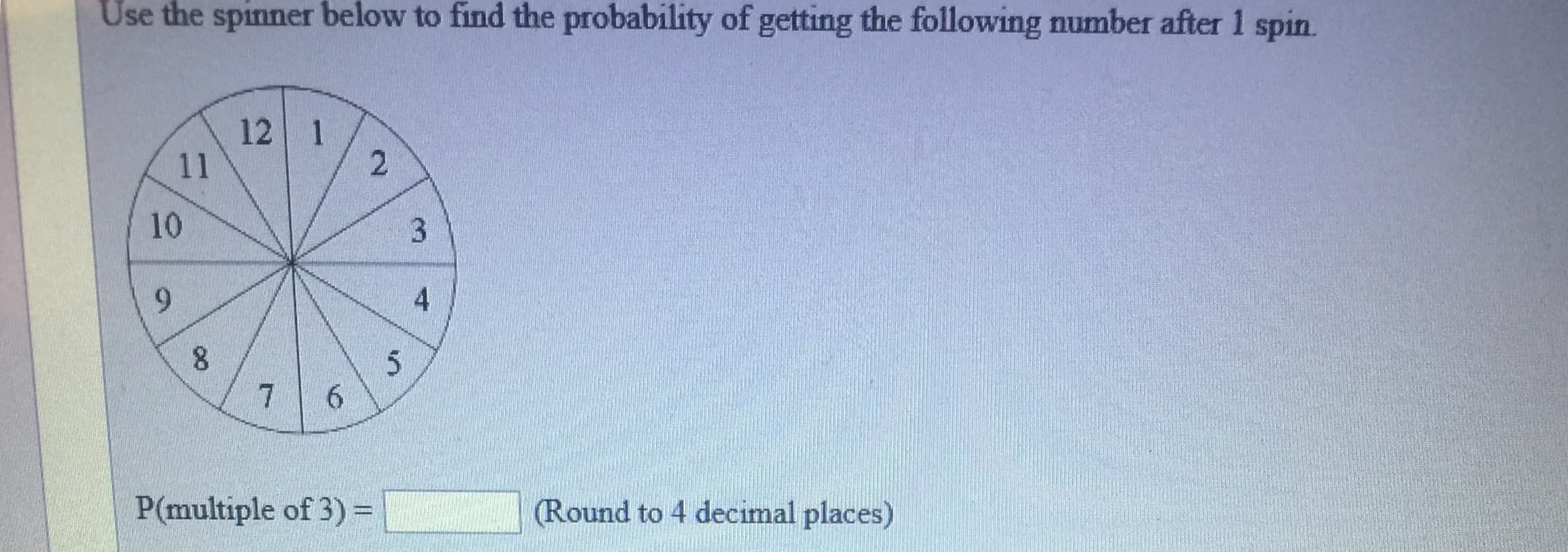 Use
the spinner
below
to find the probability of getting the following number after 1 spin.
12 1
10
P(multiple of 3)-
(Round to 4 decimal places)
