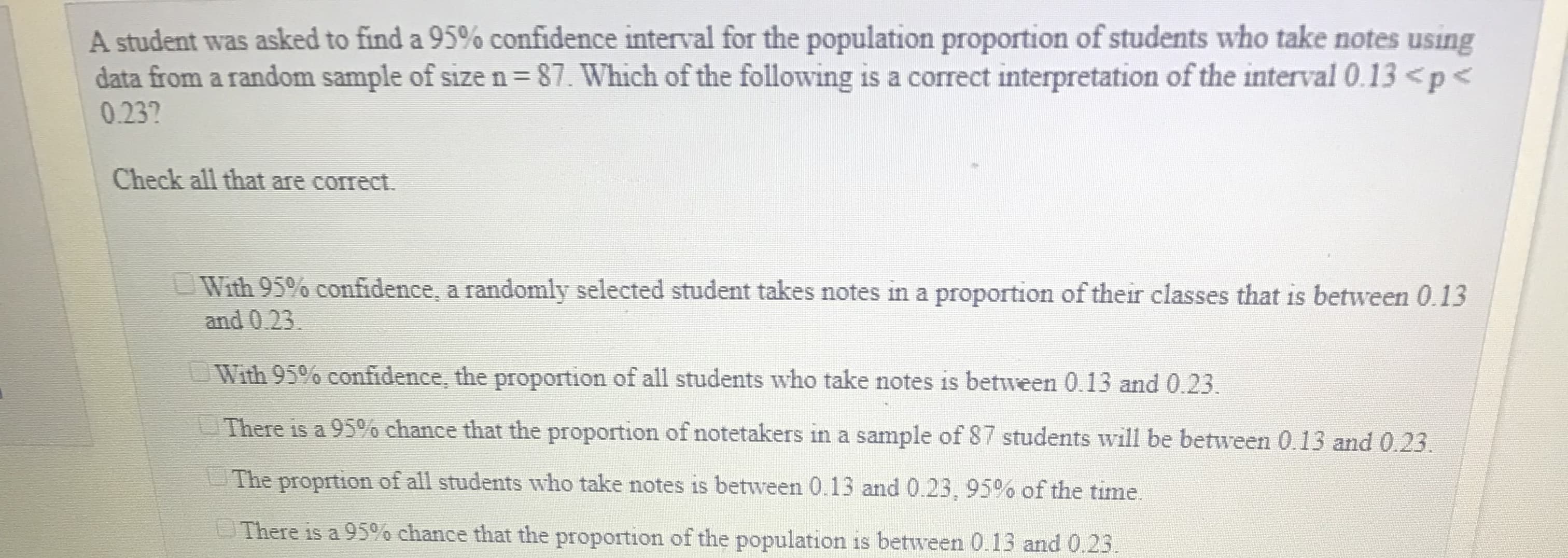 A student was asked to find a 95% confidence interval for the population proportion of students who take notes using
data from a random sample of size n-87. Which of the following is a correct interpretation of the interval 0.13 <p <
0.23?
Check all that are correct.
With 95% confidence, a randomly selected student takes notes in a proportion of their classes that is between 0.13
and 0.23
With 95% confidence, the proportion of all students who take notes is between 0.13 and 0.23.
-There is a 95% chance that the proportion of notetakers in a sample of 87 students will be between 0.13 and 0.23
The proprtion of all students who take notes is between 0.13 and 0.23, 95% of the time.
There is a 95% chance that the proportion of the population is between 013 and 023.
