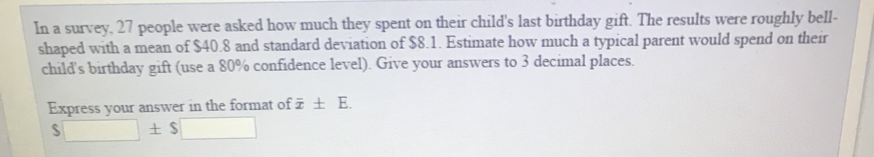 In a survey, 27 people were asked how much they spent on their child's last birthday gift. The results were roughly bell-
shaped with a mean of $40.8 and standard deviation of $8.1. Estimate how much a typical parent would spend on their
child's birthday gift (use a 80% confidence level) Give your answers to 3 decimal places
Express your answer in the format of a B.
