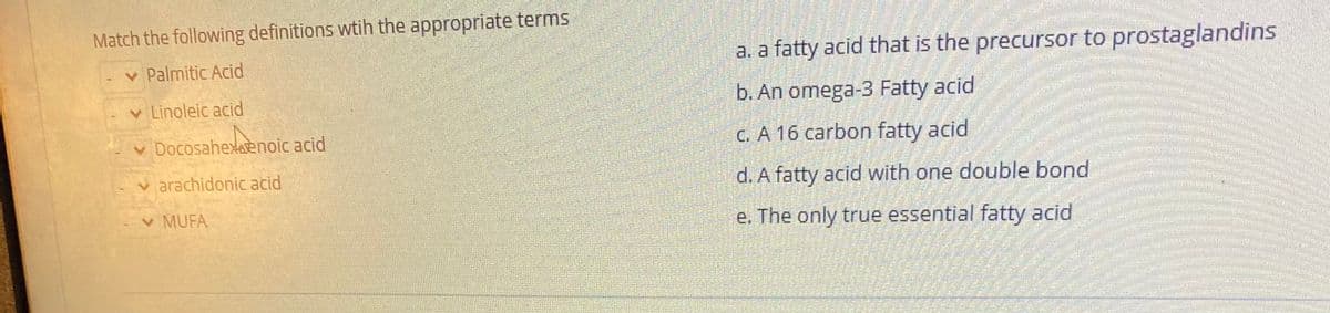 Match the following definitions wtih the appropriate terms
v Palmitic Acid
a. a fatty acid that is the precursor to prostaglandins
v Linoleic acid
b. An omega-3 Fatty acid
v Docosahexaenoic acid
C. A 16 carbon fatty acid
v arachidonic acid
d. A fatty acid with one double bond
v MUFA
e. The only true essential fatty acid
