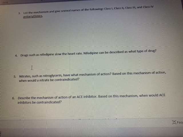 Font
List the mechanism and give several narmes of the following: Class I, Class II, Class III, and Class IV
antiarrythmics
3.
4. Drugs such as nifedipine slow the heart rate. Nifedipine can be described as what type of drug?
5. Nitrates, such as nitroglycerin, have what mechanism of action? Based on this mechanism of action,
when would a nitrate be contraindicated?
6. Describe the mechanism of action of an ACE inhibitor. Based on this mechanism, when would ACE
inhibitors be contraindicated?
DFocu
