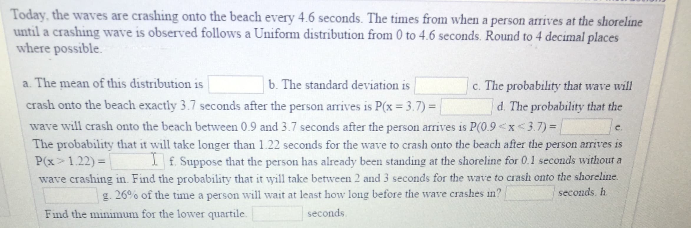 Today, the waves are crashing onto the beach every 4.6 seconds. The times from when a person arrives at the shoreline
until a crashing wave is observed follows a Uniform distribution from 0 to 4.6 seconds. Round to 4 decimal places
where possible.
a. The mean of this distribution is
crash onto the beach exactly 3.7 seconds after the person arrives is P(x 3.7)
b. The standard deviation is
c. The probability that wave will
d. The probability that the
e.
The probability that it will take longer than 1.22 seconds for the wave to crash onto the beach after the person arrives is
wave will crash onto the beach between 0.9 and 3.7 seconds after the person arrives is P(0.9 < x < 37) =
. Suppose that the person has already been standing at the shoreline for 0.1 seconds without a
wave crashing in. Find the probability that it will take between 2 and 3 seconds for the wave to crash onto the shoreline.
P(x > 1.22) =
g, 26% of the time a person will wait at least how long before the wave crashes in?
seconds. h
Find the minimum for the lower quartile.
seconds
