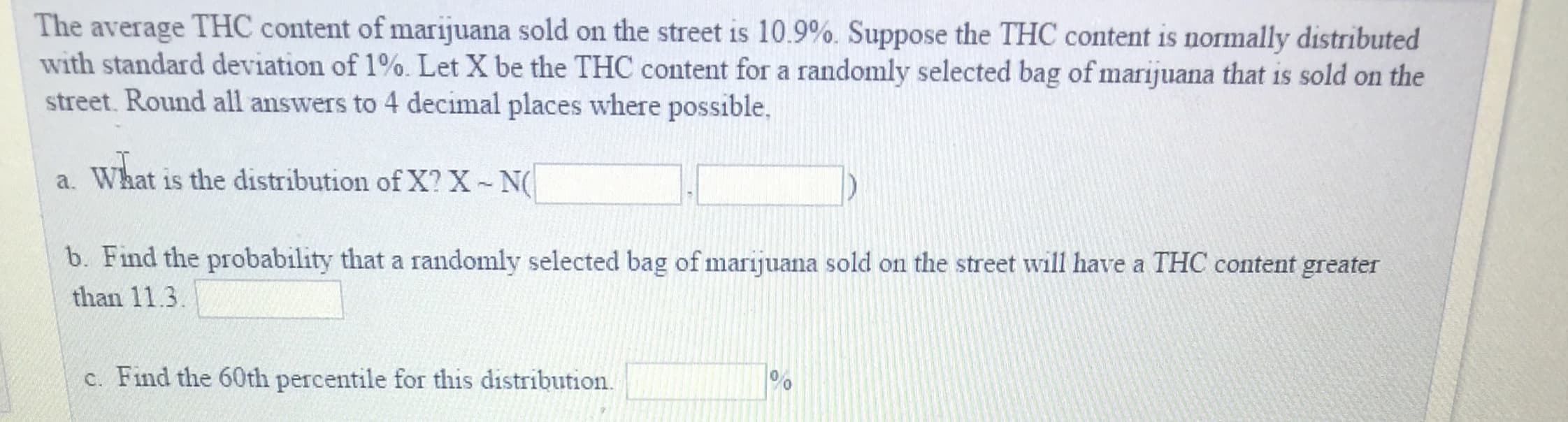 The average THC content of marijuana sold on the street is 10.9%, Suppose the THC content is normally distributed
with standard deviation of 1%, Let X be the THC content for a randomly selected bag ofmarijuana that is sold on the
street. Round all answers to 4 decimal places where possible.
a. What is the distribution of X? X N
b. Find the probability that a randomly selected bag of marijuana sold on the street will have a THC content greater
than 11.3
c. Find the 60th percentile for this distribution.
