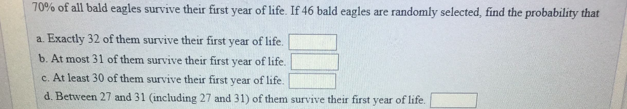 70% of all bald eagles survive their first year of life. If 46 bald eagles are randomly selected, find the probability that
a. Exactly 32 of them survive their first year of life.
b. At most 31 of them survive their first year of life.
c. At least 30 of them survive their first year of life.
d. Between 27 and 31 (including 27 and 31) of them survive their first year of life
