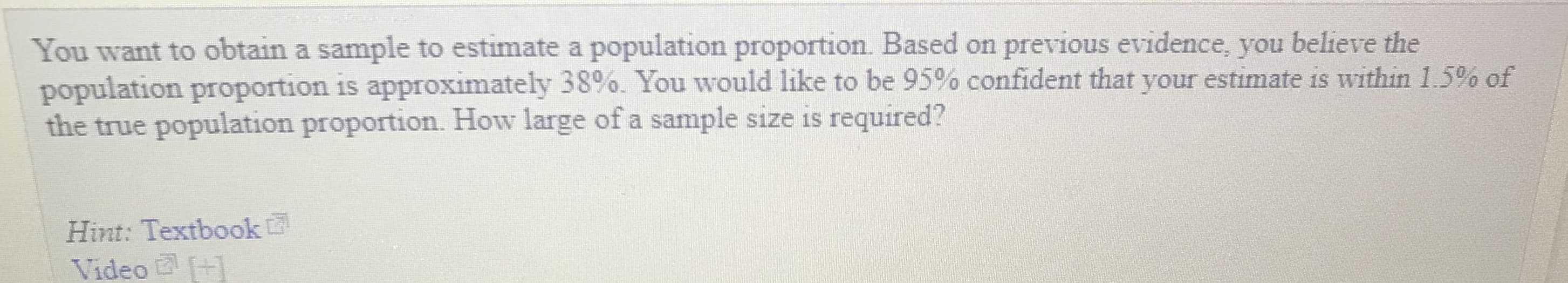 You want to obtain a sample to estimate a population proportion. Based on previous evidence, you believe the
population proportion is approximately 38%. You would like to be 95% confident that your estimate is within 1.5% of
the true population proportion. How large of a sample size is required?
Hint: Textbook
Video
