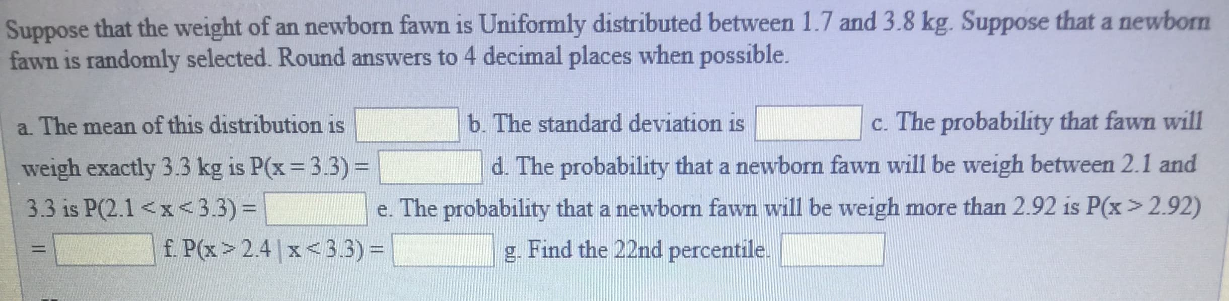 Suppose that the weight of an newborn fawn is Uniformly distributed between 1.7 and 3.8 kg. Suppose that a newborn
fawn is randomly selected. Round answers to 4 decimal places when possible.
a. The mean of this distribution is
weigh exactly 3.3 kg is P(x 3.3)-
33 is P(2.1 <x <3.3)e
b. The standard deviation isc. The probability that fawn will
d. The probability that a newborn fawn will be weigh between 2.1 and
e. The probability that a newborm fawn will be weigh more than 2.92 is P(x > 2.92)
2.4 x<3.3)
g. Find the 22nd percentile.
