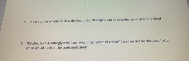4. Drugs such as nifedipine slow the heart rate. Nifedipine can be described as what type of drug?
5. Nitrates, such as nitroglycerin, have what mechanism of action? Based on this mechanism of action,
when would a nitrate be contraindicated?
