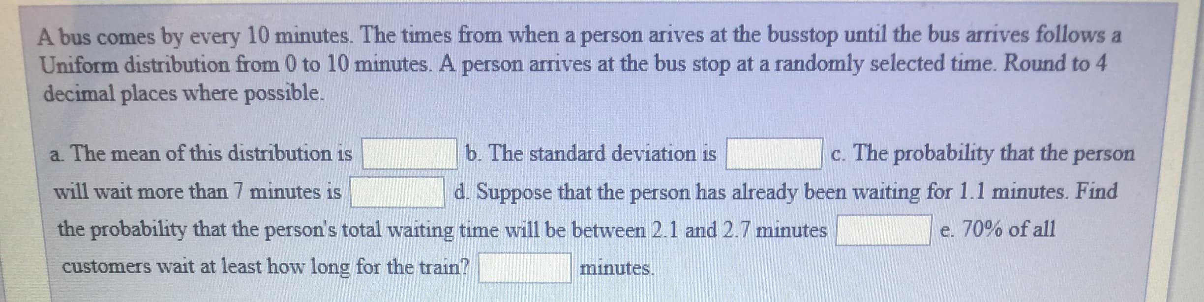 A bus comes by every 10 minutes. The times from when a person arives at the busstop until the bus arrives follows a
Uniform distribution from 0 to 10 minutes. A person arrives at the bus stop at a randomly selected time. Round to 4
decimal places where possible
a. The mean of this distribution is
will wait more than 7 minutes is
the probability that the person's total waiting time will be between 2.1 and 2.7 minutes
customers wait at least how long for the train?
c. The probability that the person
d. Suppose that the person has already been waiting for 1.1 minutes. Find
b. The standard deviation is
70% of all
minutes.
