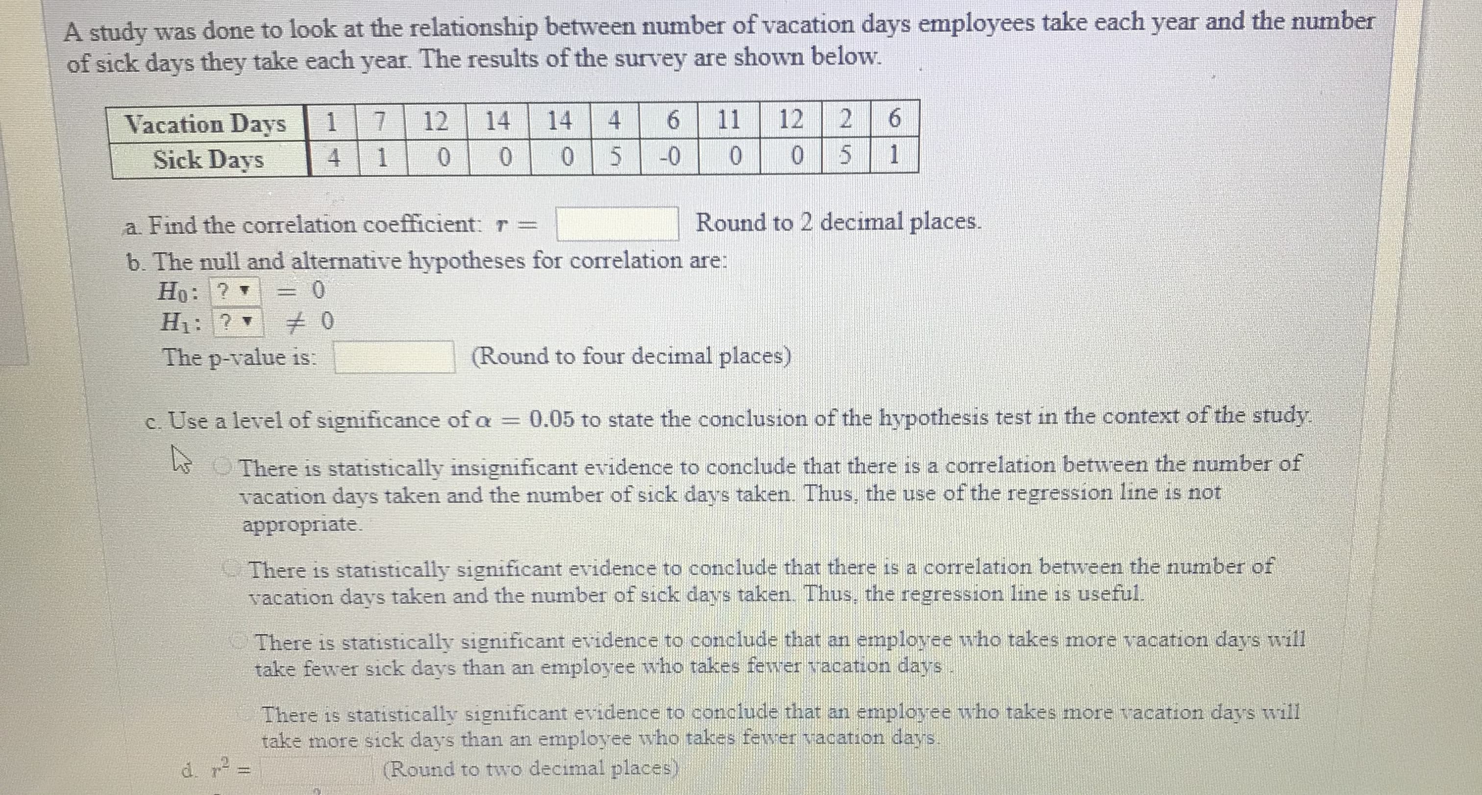 A study was done to look at the relationship between number of vacation days employees take each year and the number
of sick days they take each year. The results of the survey are shown below.
Vacation Days7 12 14 14 4 6 11 122 6
5
Sick Days 4 10 00 5
Round to 2 decimal places.
a Find the correlation coefficient:
b. The null and alternative hypotheses for correlation are:
The p-value is
(Round to four decimal places)
c. Use a level of significance of 0.05 to state the conclusion of the hypothesis test in the context of the study.
There is statistically insignificant evidence to conclude that there is a correlation between the number of
vacation days taken and the number of sick days taken Thus, the use of the regression line is not
appropriate.
There is statistically significant evidence to conclude that there is a correlation between the number of
vacation days taken and the number of sick days taken Thus, the regression line is useful
There is statistically significant evidence to conclude that an employee who takes more vacation days will
take fewer sick days than an employee who takes fewer racation days
There is statistically significant evidence to conclude that an employee who takes more vacation days will
take more sick days than an employee who takes feiwer vacation days
Round to two decimal places)
r"
