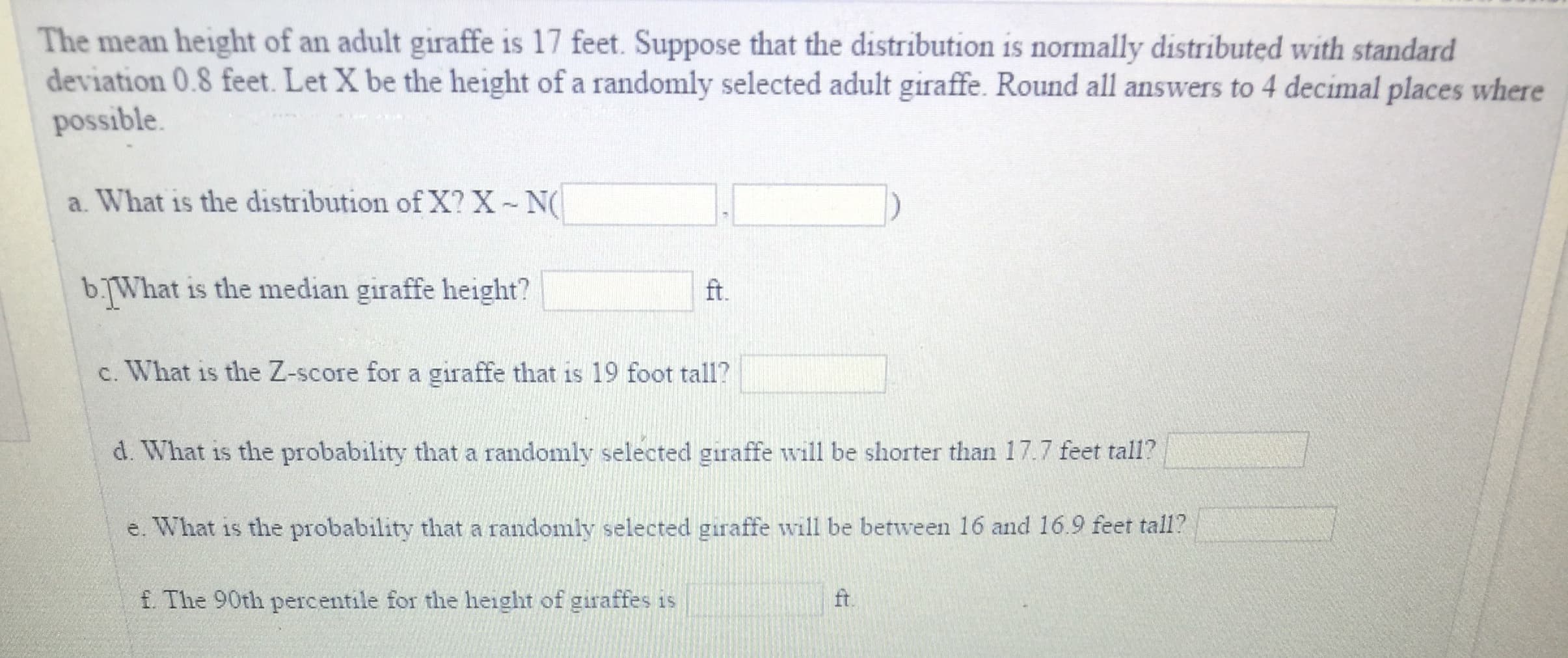 The mean height of an adult giraffe is 17 feet. Suppose that the distribution is normally distributed with standard
deviation 0.8 feet. Let X be the height of a randomly selected adult giraffe. Round all answers to 4 decimal places where
possible
a. What is the distribution of X? X N
b.What is the median giraffe height?
ft.
c. What is the Z-score for a giraffe that is 19 foot tall?
d. What is the probability that a randomly selected giraffe will be shorter than 17.7 feet tall?
e. What is the probability that a randomly selected giraffe will be between 16 and 16.9 feet tall?
f. The 90th percentile for the height of giraffes is
ft.
