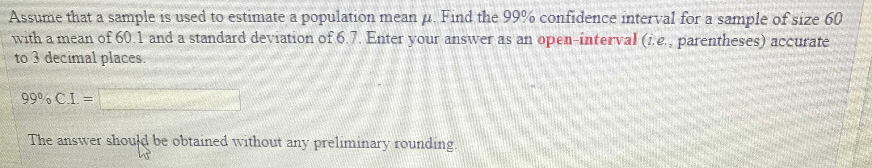 Assume that a sample is used to estimate a population mean μ Find the 99% confidence interval for a sample ofsıze 60
with a mean of 60.1 and a standard deviation of 6.7. Enter your answer as an open-interval (i.e., parentheses) accurate
to 3 decimal places.
99% CI =
he answer should be obtained without any preliminary rounding,
